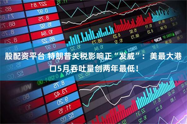 股配资平台 特朗普关税影响正“发威”：美最大港口5月吞吐量创两年最低！