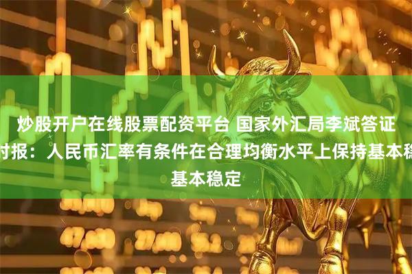 炒股开户在线股票配资平台 国家外汇局李斌答证券时报：人民币汇率有条件在合理均衡水平上保持基本稳定