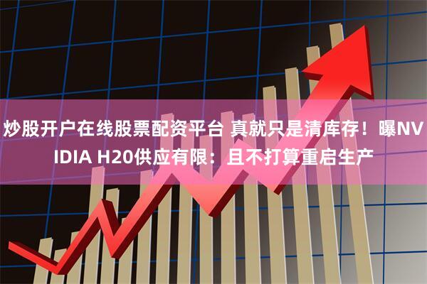 炒股开户在线股票配资平台 真就只是清库存！曝NVIDIA H20供应有限：且不打算重启生产