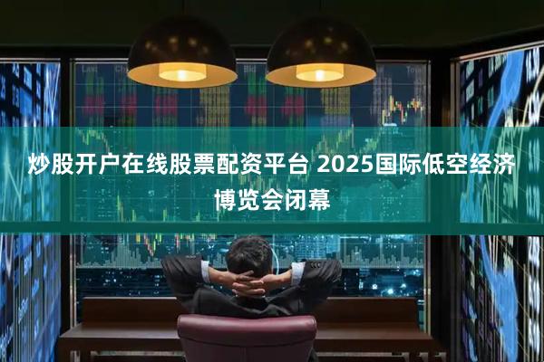 炒股开户在线股票配资平台 2025国际低空经济博览会闭幕