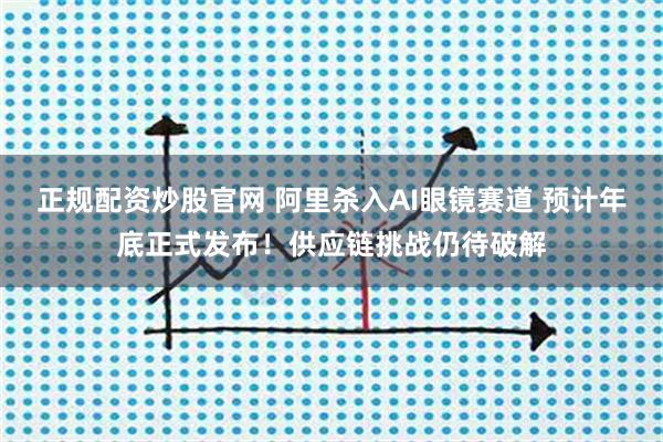 正规配资炒股官网 阿里杀入AI眼镜赛道 预计年底正式发布！供应链挑战仍待破解
