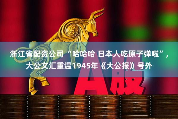浙江省配资公司 “哈哈哈 日本人吃原子弹啦”，大公文汇重温1945年《大公报》号外