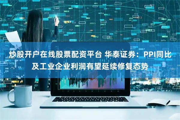 炒股开户在线股票配资平台 华泰证券：PPI同比及工业企业利润有望延续修复态势