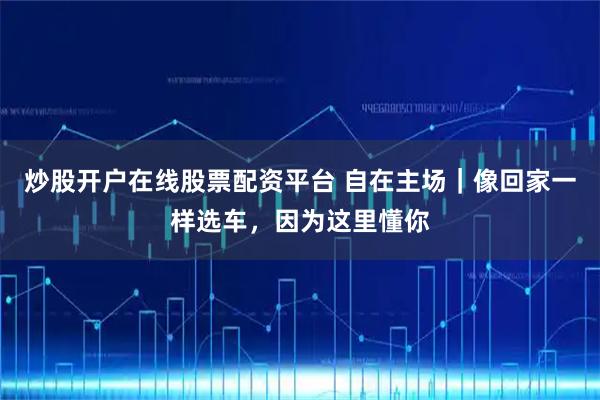 炒股开户在线股票配资平台 自在主场|像回家一样选车,因为这里懂你