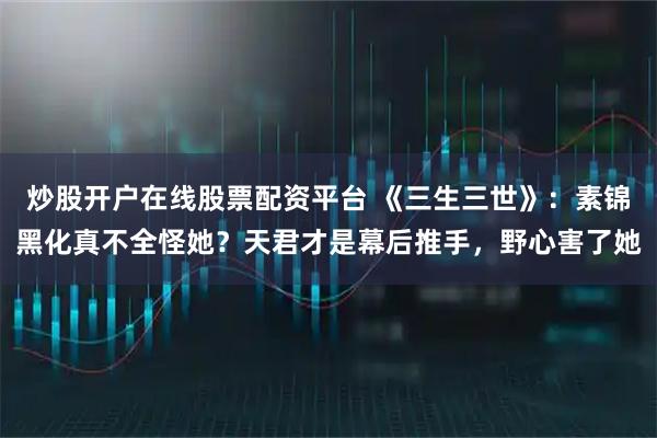 炒股开户在线股票配资平台 《三生三世》:素锦黑化真不全怪她?天君才是幕后推手,野心害了她