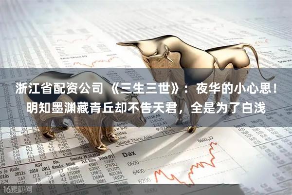 浙江省配资公司 《三生三世》:夜华的小心思!明知墨渊藏青丘却不告天君,全是为了白浅